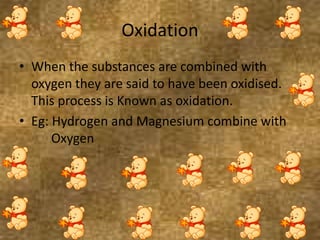 Oxidation
• When the substances are combined with
oxygen they are said to have been oxidised.
This process is Known as oxidation.
• Eg: Hydrogen and Magnesium combine with
Oxygen
 