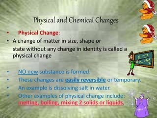 Physical and Chemical Changes
• Physical Change:
• A change of matter in size, shape or
state without any change in identity is called a
physical change
• NO new substance is formed.
• These changes are easily reversible or temporary.
• An example is dissolving salt in water.
• Other examples of physical change include:
melting, boiling, mixing 2 solids or liquids.
 