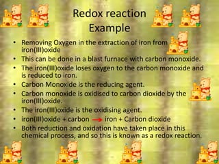 Redox reaction
Example
• Removing Oxygen in the extraction of iron from
iron(III)oxide
• This can be done in a blast furnace with carbon monoxide.
• The iron(III)oxide loses oxygen to the carbon monoxide and
is reduced to iron.
• Carbon Monoxide is the reducing agent.
• Carbon monoxide is oxidised to carbon dioxide by the
iron(III)oxide.
• The iron(III)oxide is the oxidising agent.
• iron(III)oxide + carbon iron + Carbon dioxide
• Both reduction and oxidation have taken place in this
chemical process, and so this is known as a redox reaction.
6/26/2015
 