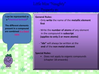 Little Miss “Naughty”
Property #1
I can be represented as
a “chemical formula”
The different elements
present in a compound
are combined in a fixed
ratio
General Rules:
- Only write the name of the metallic element
first
- Write the number of atoms of any element
in the compound in subscript
(applies to only 2 or more atoms)
- “ide” will always be written at the
end of the non metal element
Special Rules:
• Does not apply to organic compounds
(chapter 18 onwards)
 