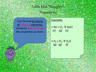 Little Miss “Naughty”
Property #2
I am formed by atoms
of different elements.
However, I do not have
the properties as them.
Examples
• Na + Cl2  NaCl
(s) (g) (s)
• H2 + O2  H2O
(g) (g) (l)
 