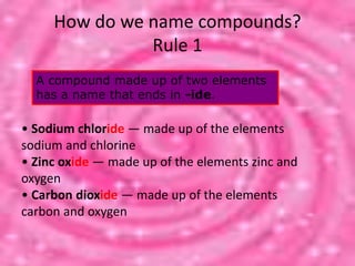 How do we name compounds?
Rule 1
A compound made up of two elements
has a name that ends in -ide.
• Sodium chloride — made up of the elements
sodium and chlorine
• Zinc oxide — made up of the elements zinc and
oxygen
• Carbon dioxide — made up of the elements
carbon and oxygen
 
