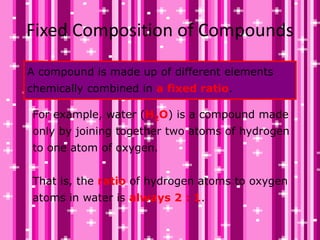 Fixed Composition of Compounds
For example, water (H2O) is a compound made
only by joining together two atoms of hydrogen
to one atom of oxygen.
That is, the ratio of hydrogen atoms to oxygen
atoms in water is always 2 : 1.
A compound is made up of different elements
chemically combined in a fixed ratio.
 