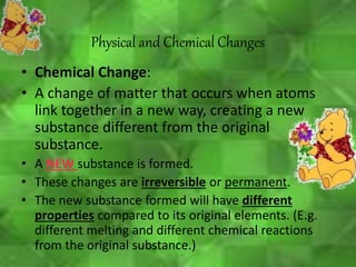 • Chemical Change:
• A change of matter that occurs when atoms
link together in a new way, creating a new
substance different from the original
substance.
• A NEW substance is formed.
• These changes are irreversible or permanent.
• The new substance formed will have different
properties compared to its original elements. (E.g.
different melting and different chemical reactions
from the original substance.)
Physical and Chemical Changes
 