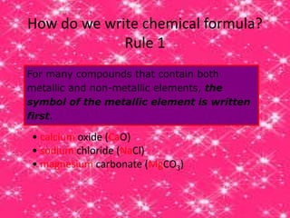 How do we write chemical formula?
Rule 1
For many compounds that contain both
metallic and non-metallic elements, the
symbol of the metallic element is written
first.
• calcium oxide (CaO)
• sodium chloride (NaCl)
• magnesium carbonate (MgCO3)
 