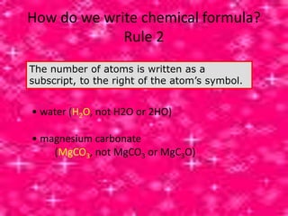 How do we write chemical formula?
Rule 2
The number of atoms is written as a
subscript, to the right of the atom’s symbol.
• water (H2O, not H2O or 2HO)
• magnesium carbonate
(MgCO3, not MgCO3 or MgC3O)
 