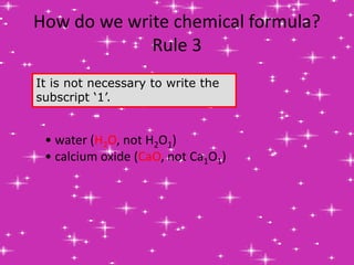 How do we write chemical formula?
Rule 3
It is not necessary to write the
subscript ‘1’.
• water (H2O, not H2O1)
• calcium oxide (CaO, not Ca1O1)
 