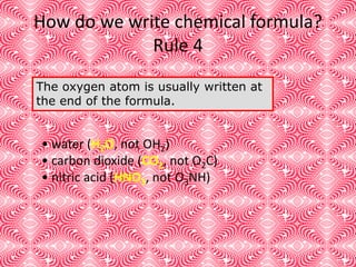 How do we write chemical formula?
Rule 4
The oxygen atom is usually written at
the end of the formula.
• water (H2O, not OH2)
• carbon dioxide (CO2, not O2C)
• nitric acid (HNO3, not O3NH)
 
