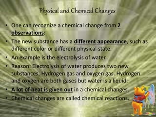 • One can recognize a chemical change from 2
observations:
• The new substance has a different appearance, such as
different color or different physical state.
• An example is the electrolysis of water.
• Reason: Electrolysis of water produces two new
substances, Hydrogen gas and oxygen gas. Hydrogen
and oxygen are both gases but water is a liquid.
• A lot of heat is given out in a chemical changes.
• Chemical changes are called chemical reactions.
Physical and Chemical Changes
 