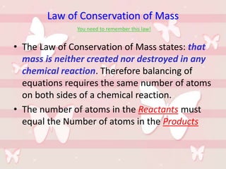 Law of Conservation of Mass
You need to remember this law!
• The Law of Conservation of Mass states: that
mass is neither created nor destroyed in any
chemical reaction. Therefore balancing of
equations requires the same number of atoms
on both sides of a chemical reaction.
• The number of atoms in the Reactants must
equal the Number of atoms in the Products
 
