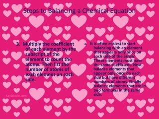 Steps to Balancing a Chemical Equation
3. Multiply the coefficient
of each element by the
subscript of the
element to count the
atoms. Then list the
number of atoms of
each element on each
side.
4. It is often easiest to start
balancing with an element
that appears only once on
each side of the arrow.
These elements must have
the same coefficient. Next
balance elements that
appear only once on each
side but have different
numbers of atoms. Finally
balance elements that are in
two formulas in the same
side.
 