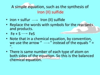 A simple equation, such as the synthesis of
Iron (II) sulfide
• iron + sulfur Iron (II) sulfide
• Replace the words with symbols for the reactants
and products.
• Fe + S FeS
• Note that in a chemical equation, by convention,
we use the arrow “ " instead of the equals “ =
".
• There is same number of each type of atom on
both sides of the equation. So this is the balanced
chemical equation.
 