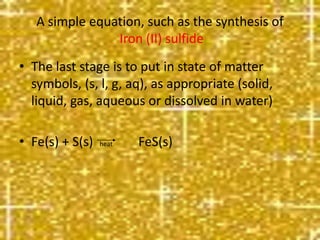 • The last stage is to put in state of matter
symbols, (s, l, g, aq), as appropriate (solid,
liquid, gas, aqueous or dissolved in water)
• Fe(s) + S(s) heat FeS(s)
A simple equation, such as the synthesis of
Iron (II) sulfide
 