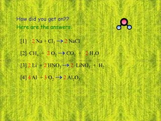 How did you get on??
[1] 2 Na + Cl2  2 NaCl
[2] CH4 + 2 O2  CO2 + 2 H2O
[4] 4 Al + 3 O2  2 Al2O3
[3] 2 Li + 2 HNO3  2 LiNO3 + H2
Here are the answers:
 