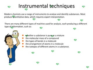 Instrumental techniques
Modern chemists use a range of instruments to analyse and identify substances. Most
produce quantitative data, which requires expert interpretation.
There are many different types of machine used for analysis, each producing a different
type of information, such as:
 whether a substance is pure or a mixture
 the molecular mass of a compound
 the types of bonds in a molecule
 the arrangement of atoms in a molecule
 the isotopes of different atoms in a substance.
 