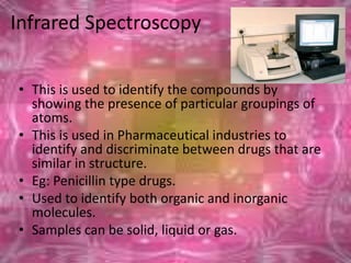 Infrared Spectroscopy
• This is used to identify the compounds by
showing the presence of particular groupings of
atoms.
• This is used in Pharmaceutical industries to
identify and discriminate between drugs that are
similar in structure.
• Eg: Penicillin type drugs.
• Used to identify both organic and inorganic
molecules.
• Samples can be solid, liquid or gas.
6/26/2015
 