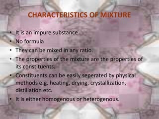 CHARACTERISTICS OF MIXTURE
• It is an impure substance
• No formula
• They can be mixed in any ratio.
• The properties of the mixture are the properties of
its constituents.
• Constituents can be easily seperated by physical
methods e.g. heating, drying, crystallization,
distillation etc.
• It is either homogenous or heterogenous.
90،‫جمعه‬10،‫رمضان‬1436
 