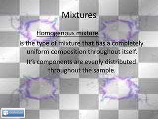 Mixtures
Homogenous mixture
Is the type of mixture that has a completely
uniform composition throughout itself.
It’s components are evenly distributed
throughout the sample.
 