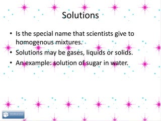 Solutions
• Is the special name that scientists give to
homogenous mixtures.
• Solutions may be gases, liquids or solids.
• An example: solution of sugar in water.
 