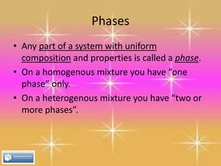 Phases
• Any part of a system with uniform
composition and properties is called a phase.
• On a homogenous mixture you have “one
phase” only.
• On a heterogenous mixture you have “two or
more phases”.
 
