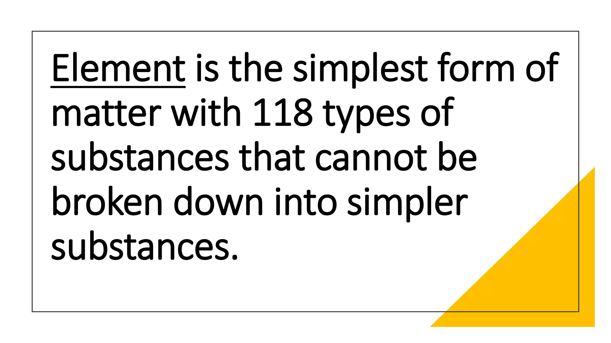 Element is the simplest form of
matter with 118 types of
substances that cannot be
broken down into simpler
substances.