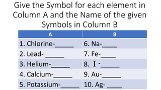 Give the Symbol for each element in
Column A and the Name of the given
Symbols in Column B
A B
1. Chlorine-_____ 6. Na-____
2. Lead- _____ 7. Fe-____
3. Helium-_____ 8. I -_____
4. Calcium-_____ 9. Au-_____
5. Potassium-_____ 10. Ag- ____
 