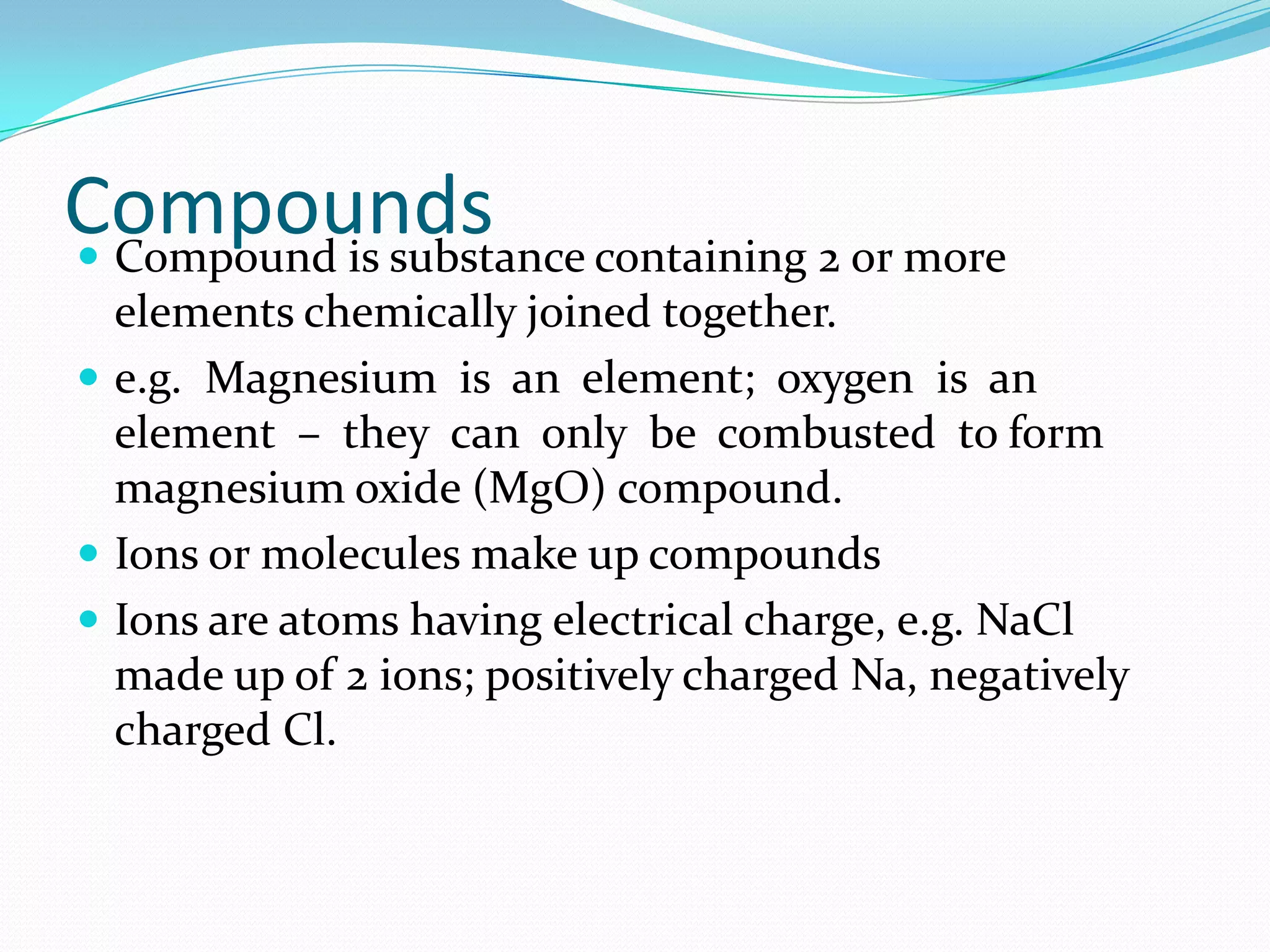 Compounds containing 2 or more
 Compound is substance
  elements chemically joined together.
 e.g. Magnesium is an element; oxygen is an
  element – they can only be combusted to form
  magnesium oxide (MgO) compound.
 Ions or molecules make up compounds
 Ions are atoms having electrical charge, e.g. NaCl
  made up of 2 ions; positively charged Na, negatively
  charged Cl.
 