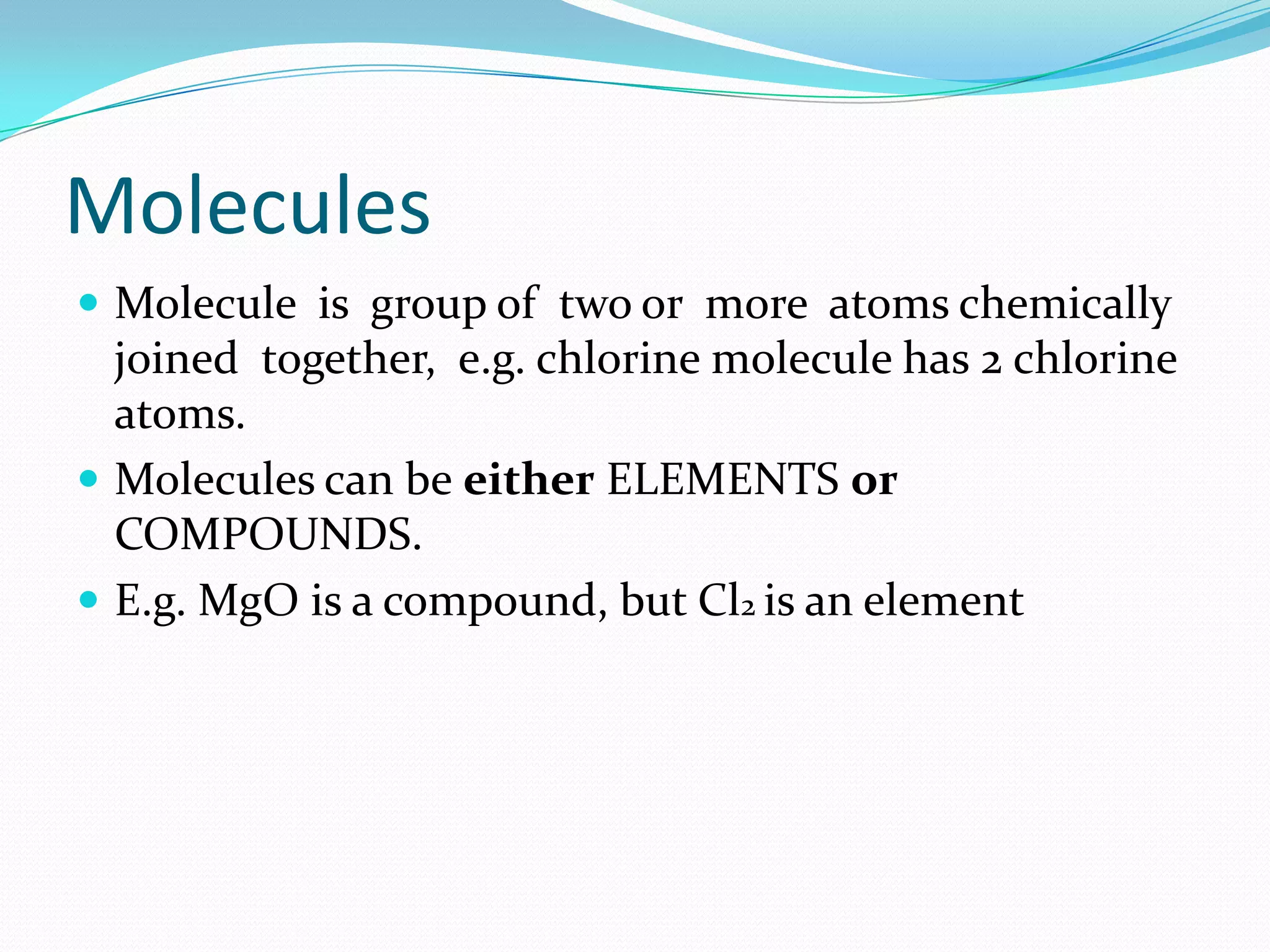 Molecules
 Molecule is group of two or more atoms chemically
  joined together, e.g. chlorine molecule has 2 chlorine
  atoms.
 Molecules can be either ELEMENTS or
  COMPOUNDS.
 E.g. MgO is a compound, but Cl2 is an element
 