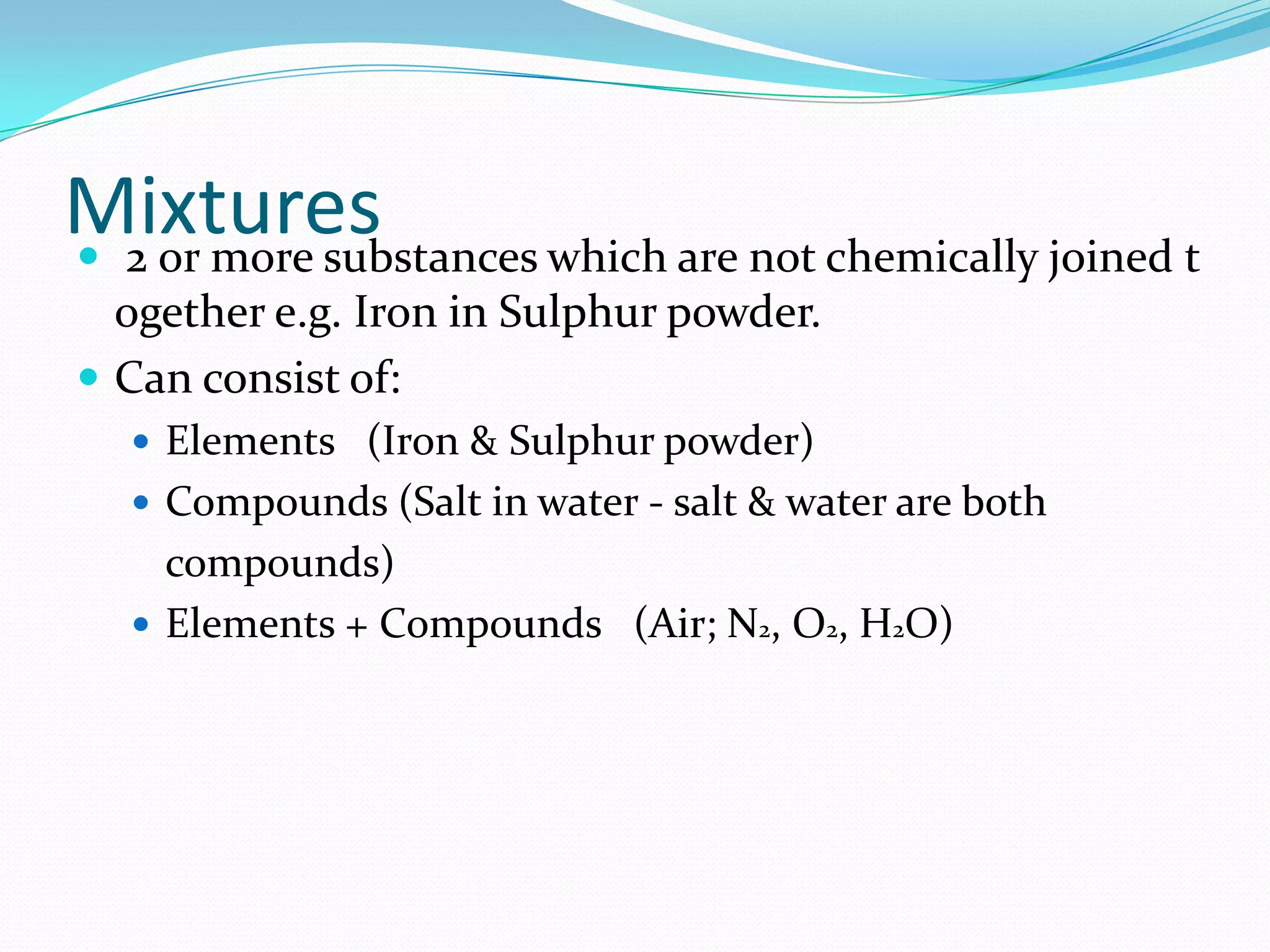 Mixtures
 2 or more substances which are not chemically joined t
  ogether e.g. Iron in Sulphur powder.
 Can consist of:
    Elements (Iron & Sulphur powder)
    Compounds (Salt in water - salt & water are both
     compounds)
    Elements + Compounds (Air; N2, O2, H2O)
 