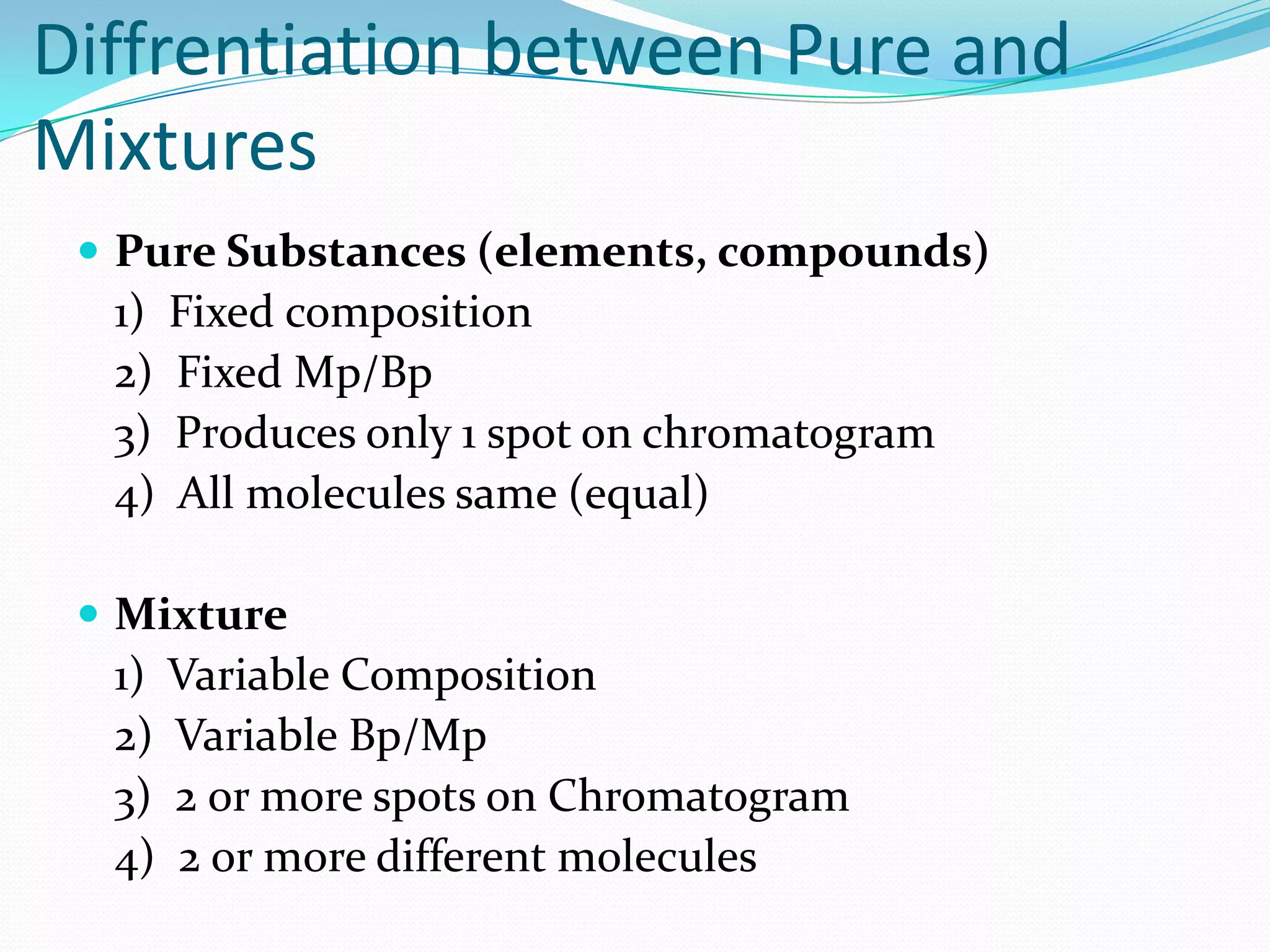 Diffrentiation between Pure and
Mixtures
  Pure Substances (elements, compounds)
  1) Fixed composition
  2) Fixed Mp/Bp
  3) Produces only 1 spot on chromatogram
  4) All molecules same (equal)

  Mixture
  1) Variable Composition
  2) Variable Bp/Mp
  3) 2 or more spots on Chromatogram
  4) 2 or more different molecules
 