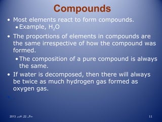 Compounds
• Most elements react to form compounds.
• Example, H2O
• The proportions of elements in compounds are
the same irrespective of how the compound was
formed.
• The composition of a pure compound is always
the same.
• If water is decomposed, then there will always
be twice as much hydrogen gas formed as
oxygen gas.
• .

2013 ‫منگل , 22 , اکتوبر‬

11

 