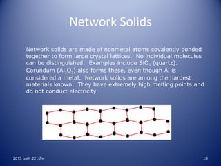 Network Solids
Network solids are made of nonmetal atoms covalently bonded
together to form large crystal lattices. No individual molecules
can be distinguished. Examples include SiO2 (quartz).
Corundum (Al2O3) also forms these, even though Al is
considered a metal. Network solids are among the hardest
materials known. They have extremely high melting points and
do not conduct electricity.

2013 ‫منگل , 22 , اکتوبر‬

18

 