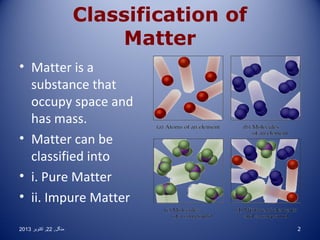 Classification of
Matter
• Matter is a
substance that
occupy space and
has mass.
• Matter can be
classified into
• i. Pure Matter
• ii. Impure Matter
2013 ‫منگل , 22 , اکتوبر‬

2

 