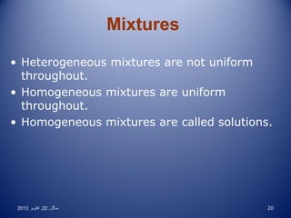 Mixtures
• Heterogeneous mixtures are not uniform
throughout.
• Homogeneous mixtures are uniform
throughout.
• Homogeneous mixtures are called solutions.

2013 ‫منگل , 22 , اکتوبر‬

20

 