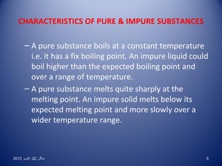 CHARACTERISTICS OF PURE  IMPURE SUBSTANCES
– A pure substance boils at a constant temperature
i.e. it has a fix boiling point. An impure liquid could
boil higher than the expected boiling point and
over a range of temperature.
– A pure substance melts quite sharply at the
melting point. An impure solid melts below its
expected melting point and more slowly over a
wider temperature range.

2013 ‫منگل , 22 , اکتوبر‬

5

 