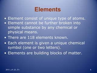 Elements
• Element consist of unique type of atoms.
• Element cannot be further broken into
simple substance by any chemical or
physical means.
• There are 118 elements known.
• Each element is given a unique chemical
symbol (one or two letters).
• Elements are building blocks of matter.

2013 ‫منگل , 22 , اکتوبر‬

6

 