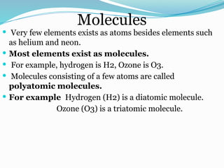 Molecules
 Very few elements exists as atoms besides elements such
as helium and neon.
 Most elements exist as molecules.
 For example, hydrogen is H2, Ozone is O3.
 Molecules consisting of a few atoms are called
polyatomic molecules.
 For example Hydrogen (H2) is a diatomic molecule.
Ozone (O3) is a triatomic molecule.
 