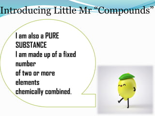 Introducing Little Mr “Compounds”
I am also a PURE
SUBSTANCE
I am made up of a fixed
number
of two or more
elements
chemically combined.
 