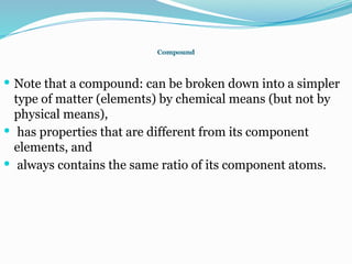 Compound
 Note that a compound: can be broken down into a simpler
type of matter (elements) by chemical means (but not by
physical means),
 has properties that are different from its component
elements, and
 always contains the same ratio of its component atoms.
 