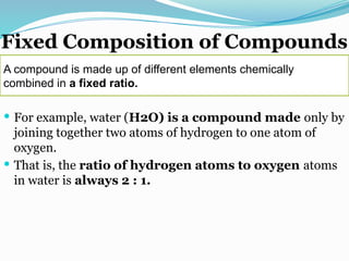 Fixed Composition of Compounds
 For example, water (H2O) is a compound made only by
joining together two atoms of hydrogen to one atom of
oxygen.
 That is, the ratio of hydrogen atoms to oxygen atoms
in water is always 2 : 1.
A compound is made up of different elements chemically
combined in a fixed ratio.
 
