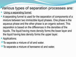 Various types of separation processes are:
 Using a separating funnel:
 A separating funnel is used for the separation of components of a
mixture between two immiscible liquid phases. One phase is the
aqueous phase and the other phase is an organic solvent. This
separation is based on the differences in the densities of the
liquids. The liquid having more density forms the lower layer and
the liquid having less density forms the upper layer.
 Applications:
To separate a mixture of oil and water.
To separate a mixture of kerosene oil and water.
 