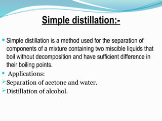 Simple distillation:-
 Simple distillation is a method used for the separation of
components of a mixture containing two miscible liquids that
boil without decomposition and have sufficient difference in
their boiling points.
 Applications:
Separation of acetone and water.
Distillation of alcohol.
 