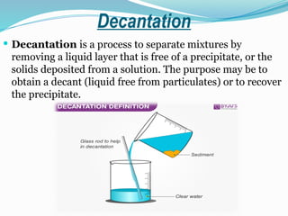 Decantation
 Decantation is a process to separate mixtures by
removing a liquid layer that is free of a precipitate, or the
solids deposited from a solution. The purpose may be to
obtain a decant (liquid free from particulates) or to recover
the precipitate.
 