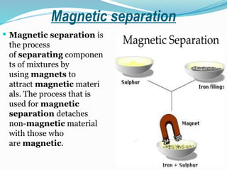Magnetic separation
 Magnetic separation is
the process
of separating componen
ts of mixtures by
using magnets to
attract magnetic materi
als. The process that is
used for magnetic
separation detaches
non-magnetic material
with those who
are magnetic.
 