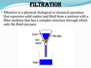 Filtration
 Filtration is a physical, biological or chemical operation
that separates solid matter and fluid from a mixture with a
filter medium that has a complex structure through which
only the fluid can pass.
 