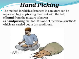 Hand Picking
 The method in which substances in a mixture can be
separated by just picking them out with the help
of hand from the mixture is known
as handpicking method. It is one of the various methods
which are carried out in dry conditions.
 