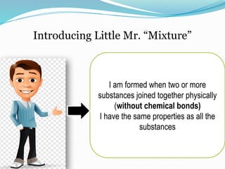 Introducing Little Mr. “Mixture”
I am formed when two or more
substances joined together physically
(without chemical bonds)
I have the same properties as all the
substances
 