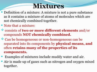 Mixtures
 Definition of a mixture: A mixture is not a pure substance
as it contains a mixture of atoms of molecules which are
not chemically combined together.
 Note that a mixture:
 consists of two or more different elements and/or
compounds NOT chemically combined.
 Can be homogeneous or non-homogeneous can be
separated into its components by physical means, and
often retains many of the properties of its
components.
 Examples of mixtures include muddy water and air.
 Air is made up of gases such as nitrogen and oxygen mixed
together.
 