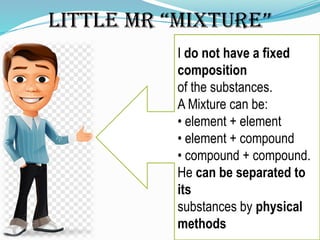 Little Mr “Mixture”
I do not have a fixed
composition
of the substances.
A Mixture can be:
• element + element
• element + compound
• compound + compound.
He can be separated to
its
substances by physical
methods
 