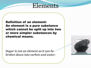 Elements
Definition of an element:
An element is a pure substance
which cannot be split up into two
or more simpler substances by
chemical means.
Sugar is not an element as it can be
broken down into carbon and water.
 